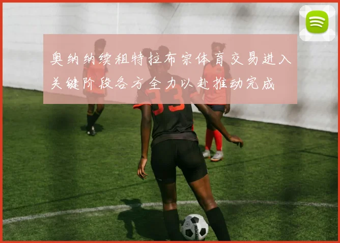 奥纳纳续租特拉布宗体育交易进入关键阶段各方全力以赴推动完成