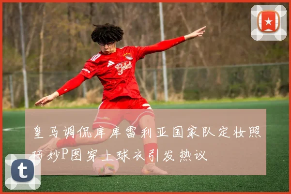 皇马调侃库库雷利亚国家队定妆照巧妙P图穿上球衣引发热议