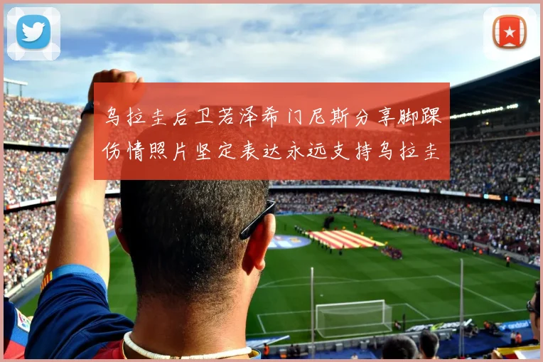 乌拉圭后卫若泽希门尼斯分享脚踝伤情照片坚定表达永远支持乌拉圭