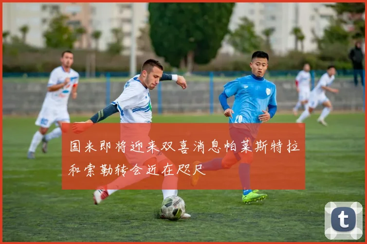 国米即将迎来双喜消息帕莱斯特拉和索勒转会近在咫尺