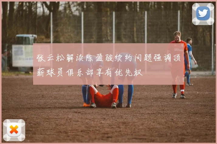 张云松解读陈盈骏续约问题强调顶薪球员俱乐部享有优先权