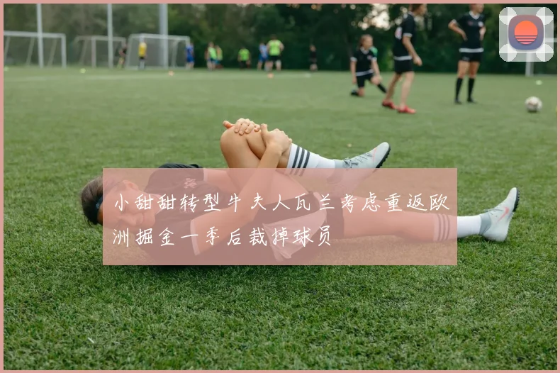 小甜甜转型牛夫人瓦兰考虑重返欧洲掘金一季后裁掉球员