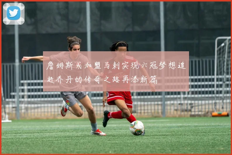 詹姆斯或加盟马刺实现六冠梦想追赶乔丹的传奇之路再添新篇