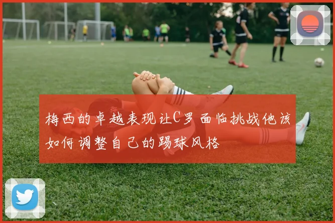 梅西的卓越表现让C罗面临挑战他该如何调整自己的踢球风格