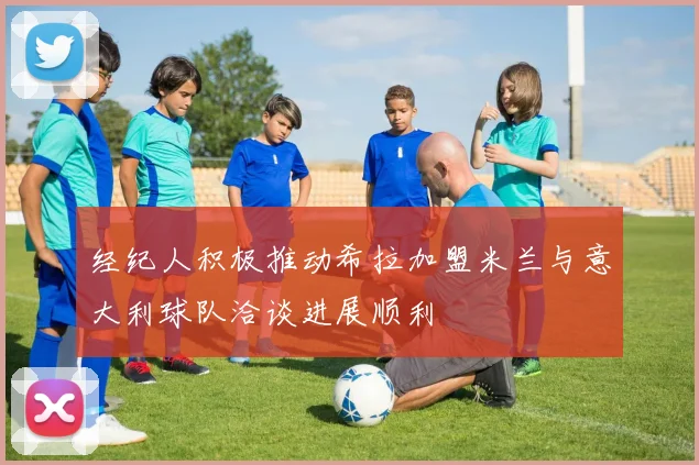 经纪人积极推动希拉加盟米兰与意大利球队洽谈进展顺利