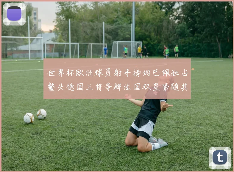 世界杯欧洲球员射手榜姆巴佩独占鳌头德国三将争辉法国双星紧随其后