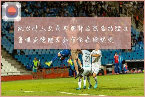 凯尔特人交易布朗背后隐含的赌注普理查德能否如布伦森般蜕变