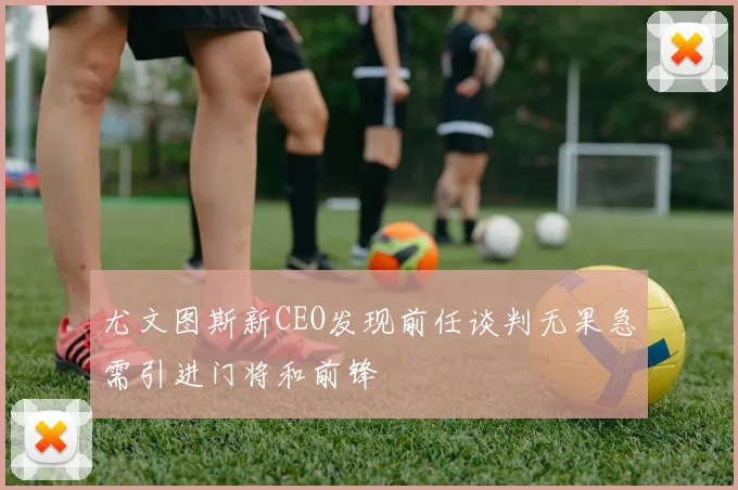 尤文图斯新CEO发现前任谈判无果急需引进门将和前锋