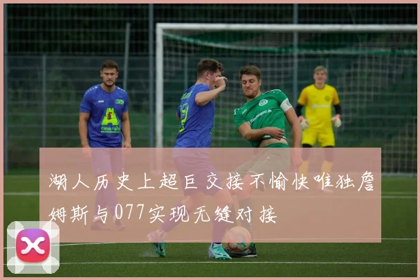 湖人历史上超巨交接不愉快唯独詹姆斯与077实现无缝对接