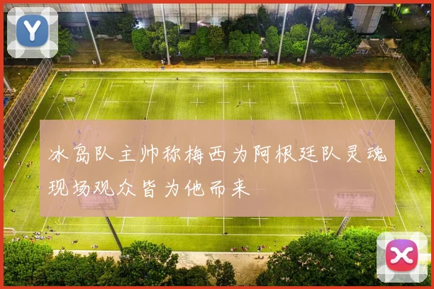 冰岛队主帅称梅西为阿根廷队灵魂现场观众皆为他而来