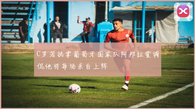 C罗若执掌葡萄牙国家队阿邦拉霍调侃他将每场亲自上阵