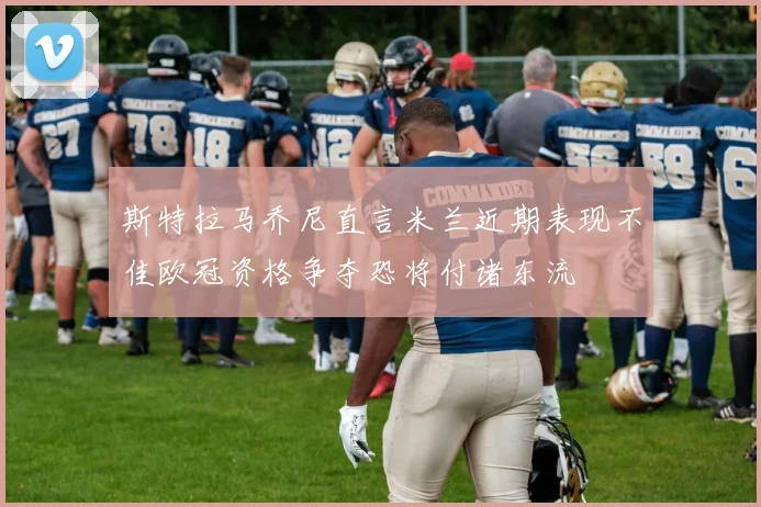 斯特拉马乔尼直言米兰近期表现不佳欧冠资格争夺恐将付诸东流
