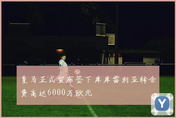皇马正式宣布签下库库雷利亚转会费高达6000万欧元