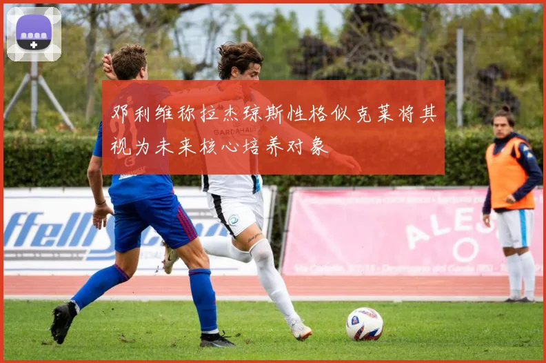 邓利维称拉杰琼斯性格似克莱将其视为未来核心培养对象