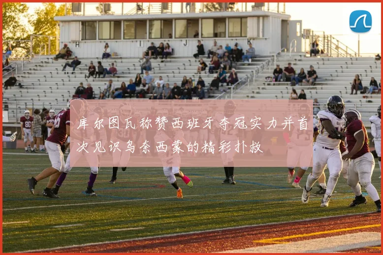 库尔图瓦称赞西班牙夺冠实力并首次见识乌奈西蒙的精彩扑救